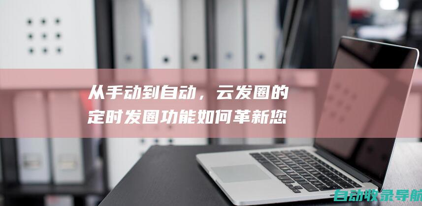 从手动到自动，云发圈的定时发圈功能如何革新您的社交媒体管理(从手动到自动的转变有哪些)